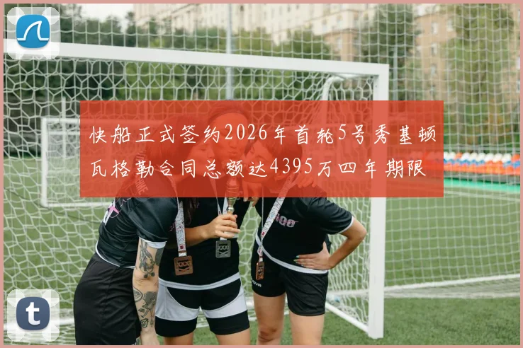 快船正式签约2026年首轮5号秀基顿瓦格勒合同总额达4395万四年期限