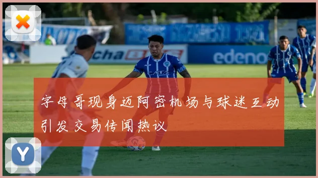 字母哥现身迈阿密机场与球迷互动引发交易传闻热议