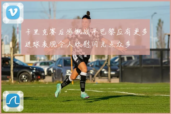 卡里克赛后感慨战平巴黎应有更多进球表现令人欣慰闪光点众多