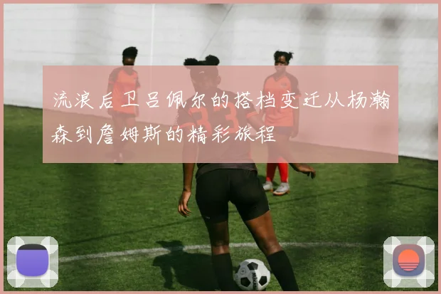 流浪后卫吕佩尔的搭档变迁从杨瀚森到詹姆斯的精彩旅程