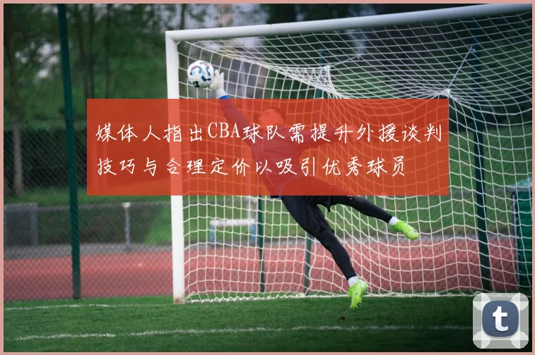 媒体人指出CBA球队需提升外援谈判技巧与合理定价以吸引优秀球员