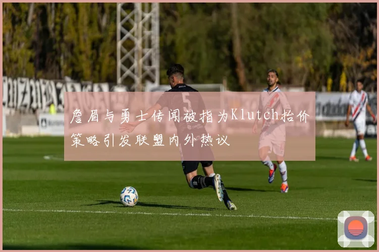 詹眉与勇士传闻被指为Klutch抬价策略引发联盟内外热议